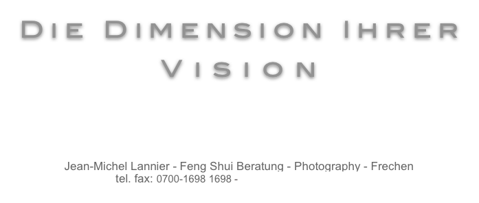 Die Dimension Ihrer
Vision



Jean-Michel Lannier - Feng Shui Beratung - Photography - Frechen
tel. fax: 0700-1698 1698 - fengshui @ lannier . com